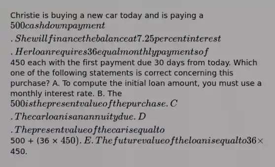 Christie is buying a new car today and is paying a 500 cash down payment. She will finance the balance at 7.25 percent interest. Her loan requires 36 equal monthly payments of450 each with the first payment due 30 days from today. Which one of the following statements is correct concerning this purchase? A. To compute the initial loan amount, you must use a monthly interest rate. B. The 500 is the present value of the purchase. C. The car loan is an annuity due. D. The present value of the car is equal to500 + (36 × 450). E. The future value of the loan is equal to 36 ×450.