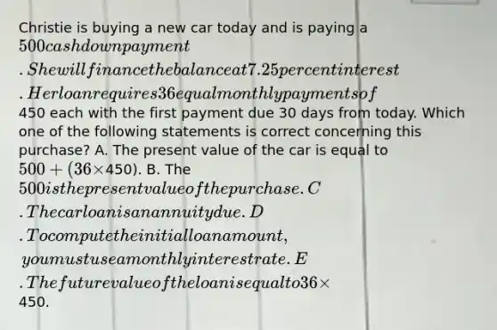 Christie is buying a new car today and is paying a 500 cash down payment. She will finance the balance at 7.25 percent interest. Her loan requires 36 equal monthly payments of450 each with the first payment due 30 days from today. Which one of the following statements is correct concerning this purchase? A. The present value of the car is equal to 500 + (36 ×450). B. The 500 is the present value of the purchase. C. The car loan is an annuity due. D. To compute the initial loan amount, you must use a monthly interest rate. E. The future value of the loan is equal to 36 ×450.