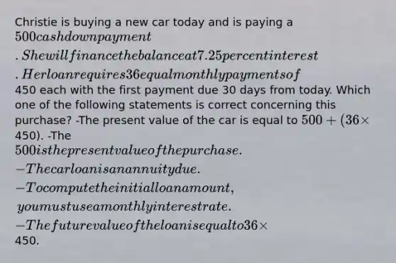 Christie is buying a new car today and is paying a 500 cash down payment. She will finance the balance at 7.25 percent interest. Her loan requires 36 equal monthly payments of450 each with the first payment due 30 days from today. Which one of the following statements is correct concerning this purchase? -The present value of the car is equal to 500 + (36 ×450). -The 500 is the present value of the purchase. -The car loan is an annuity due. -To compute the initial loan amount, you must use a monthly interest rate. -The future value of the loan is equal to 36 ×450.