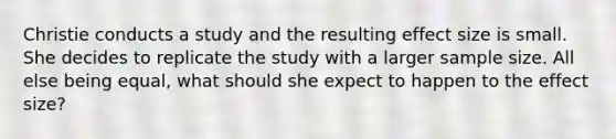 Christie conducts a study and the resulting effect size is small. She decides to replicate the study with a larger sample size. All else being equal, what should she expect to happen to the effect size?