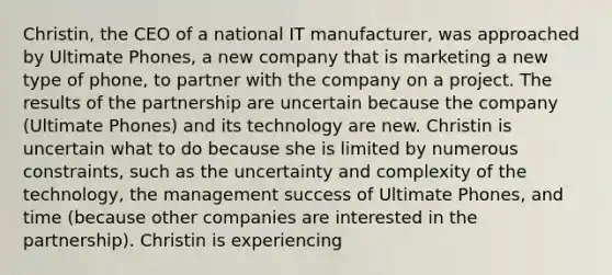 Christin, the CEO of a national IT manufacturer, was approached by Ultimate Phones, a new company that is marketing a new type of phone, to partner with the company on a project. The results of the partnership are uncertain because the company (Ultimate Phones) and its technology are new. Christin is uncertain what to do because she is limited by numerous constraints, such as the uncertainty and complexity of the technology, the management success of Ultimate Phones, and time (because other companies are interested in the partnership). Christin is experiencing