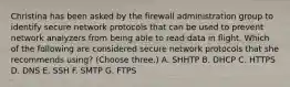 Christina has been asked by the firewall administration group to identify secure network protocols that can be used to prevent network analyzers from being able to read data in flight. Which of the following are considered secure network protocols that she recommends using? (Choose three.) A. SHHTP B. DHCP C. HTTPS D. DNS E. SSH F. SMTP G. FTPS