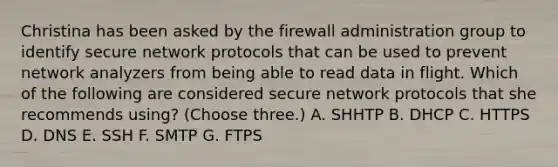 Christina has been asked by the firewall administration group to identify secure network protocols that can be used to prevent network analyzers from being able to read data in flight. Which of the following are considered secure network protocols that she recommends using? (Choose three.) A. SHHTP B. DHCP C. HTTPS D. DNS E. SSH F. SMTP G. FTPS