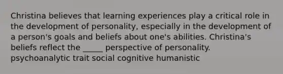 Christina believes that learning experiences play a critical role in the development of personality, especially in the development of a person's goals and beliefs about one's abilities. Christina's beliefs reflect the _____ perspective of personality. psychoanalytic trait social cognitive humanistic