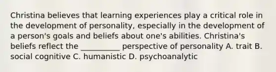 Christina believes that learning experiences play a critical role in the development of personality, especially in the development of a person's goals and beliefs about one's abilities. Christina's beliefs reflect the __________ perspective of personality A. trait B. social cognitive C. humanistic D. psychoanalytic