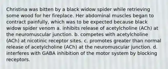 Christina was bitten by a black widow spider while retrieving some wood for her fireplace. Her abdominal muscles began to contract painfully, which was to be expected because black widow spider venom​ a. ​inhibits release of acetylcholine (ACh) at the neuromuscular junction. b. ​competes with acetylcholine (ACh) at nicotinic receptor sites. c. ​promotes greater than normal release of acetylcholine (ACh) at the neuromuscular junction. d. ​interferes with GABA inhibition of the motor system by blocking receptors.