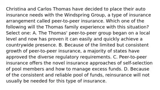 Christina and Carlos Thomas have decided to place their auto insurance needs with the Windspring Group, a type of insurance arrangement called peer-to-peer insurance. Which one of the following will the Thomas family experience with this situation? Select one: A. The Thomas' peer-to-peer group began on a local level and now has proven it can easily and quickly achieve a countrywide presence. B. Because of the limited but consistent growth of peer-to-peer insurance, a majority of states have approved the diverse regulatory requirements. C. Peer-to-peer insurance offers the novel insurance approaches of self-selection of pool members and how to manage excess funds. D. Because of the consistent and reliable pool of funds, reinsurance will not usually be needed for this type of insurance.