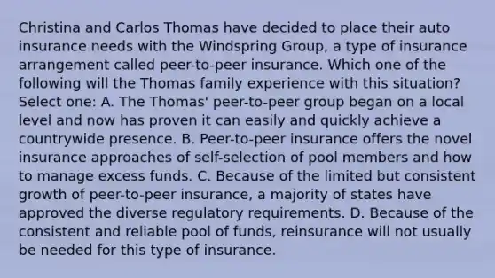 Christina and Carlos Thomas have decided to place their auto insurance needs with the Windspring Group, a type of insurance arrangement called peer-to-peer insurance. Which one of the following will the Thomas family experience with this situation? Select one: A. The Thomas' peer-to-peer group began on a local level and now has proven it can easily and quickly achieve a countrywide presence. B. Peer-to-peer insurance offers the novel insurance approaches of self-selection of pool members and how to manage excess funds. C. Because of the limited but consistent growth of peer-to-peer insurance, a majority of states have approved the diverse regulatory requirements. D. Because of the consistent and reliable pool of funds, reinsurance will not usually be needed for this type of insurance.