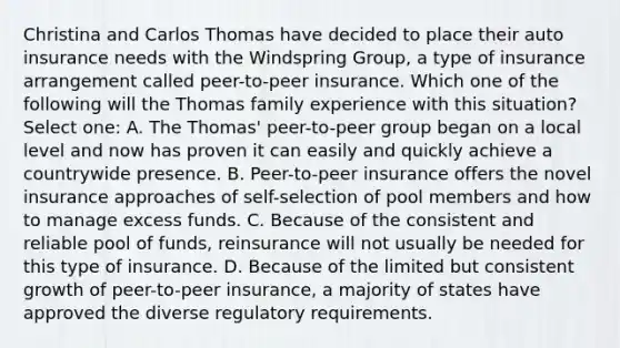 Christina and Carlos Thomas have decided to place their auto insurance needs with the Windspring Group, a type of insurance arrangement called peer-to-peer insurance. Which one of the following will the Thomas family experience with this situation? Select one: A. The Thomas' peer-to-peer group began on a local level and now has proven it can easily and quickly achieve a countrywide presence. B. Peer-to-peer insurance offers the novel insurance approaches of self-selection of pool members and how to manage excess funds. C. Because of the consistent and reliable pool of funds, reinsurance will not usually be needed for this type of insurance. D. Because of the limited but consistent growth of peer-to-peer insurance, a majority of states have approved the diverse regulatory requirements.