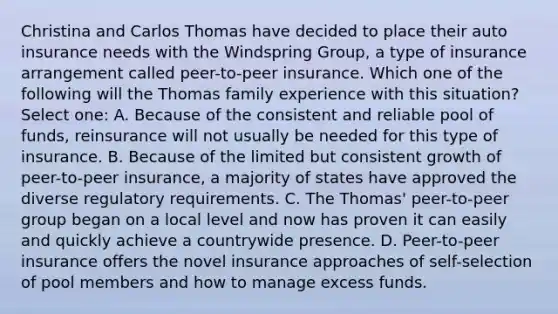 Christina and Carlos Thomas have decided to place their auto insurance needs with the Windspring Group, a type of insurance arrangement called peer-to-peer insurance. Which one of the following will the Thomas family experience with this situation? Select one: A. Because of the consistent and reliable pool of funds, reinsurance will not usually be needed for this type of insurance. B. Because of the limited but consistent growth of peer-to-peer insurance, a majority of states have approved the diverse regulatory requirements. C. The Thomas' peer-to-peer group began on a local level and now has proven it can easily and quickly achieve a countrywide presence. D. Peer-to-peer insurance offers the novel insurance approaches of self-selection of pool members and how to manage excess funds.