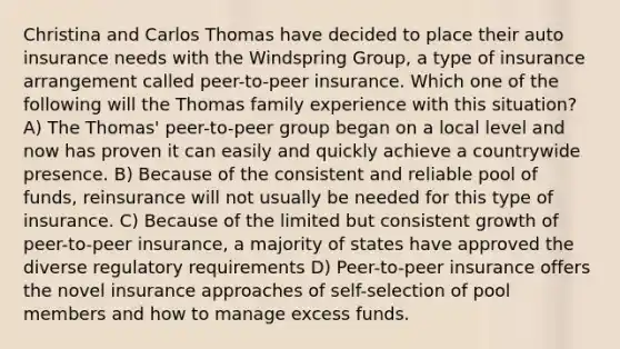 Christina and Carlos Thomas have decided to place their auto insurance needs with the Windspring Group, a type of insurance arrangement called peer-to-peer insurance. Which one of the following will the Thomas family experience with this situation? A) The Thomas' peer-to-peer group began on a local level and now has proven it can easily and quickly achieve a countrywide presence. B) Because of the consistent and reliable pool of funds, reinsurance will not usually be needed for this type of insurance. C) Because of the limited but consistent growth of peer-to-peer insurance, a majority of states have approved the diverse regulatory requirements D) Peer-to-peer insurance offers the novel insurance approaches of self-selection of pool members and how to manage excess funds.