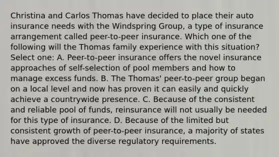 Christina and Carlos Thomas have decided to place their auto insurance needs with the Windspring Group, a type of insurance arrangement called peer-to-peer insurance. Which one of the following will the Thomas family experience with this situation? Select one: A. Peer-to-peer insurance offers the novel insurance approaches of self-selection of pool members and how to manage excess funds. B. The Thomas' peer-to-peer group began on a local level and now has proven it can easily and quickly achieve a countrywide presence. C. Because of the consistent and reliable pool of funds, reinsurance will not usually be needed for this type of insurance. D. Because of the limited but consistent growth of peer-to-peer insurance, a majority of states have approved the diverse regulatory requirements.