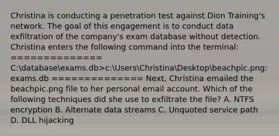 Christina is conducting a penetration test against Dion Training's network. The goal of this engagement is to conduct data exfiltration of the company's exam database without detection. Christina enters the following command into the terminal: ============== C:databaseexams.db>c:UsersChristinaDesktopbeachpic.png:exams.db ============== Next, Christina emailed the beachpic.png file to her personal email account. Which of the following techniques did she use to exfiltrate the file? A. NTFS encryption B. Alternate data streams C. Unquoted service path D. DLL hijacking