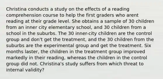 Christina conducts a study on the effects of a reading comprehension course to help the first graders who arent reading at their grade level. She obtains a sample of 30 children from an inner city elementary school, and 30 children from a school in the suburbs. The 30 inner-city children are the control group and don't get the treatment, and the 30 children from the suburbs are the experimental group and get the treatment. Six months laster, the children in the treatment group improved markedly in their reading, whereas the children in the control group did not. Christina's study suffers from which threat to internal validity?