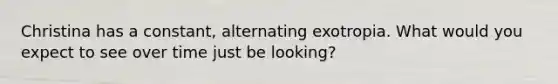 Christina has a constant, alternating exotropia. What would you expect to see over time just be looking?