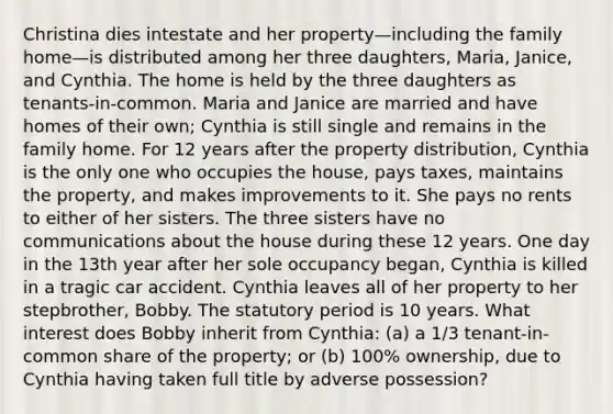 Christina dies intestate and her property—including the family home—is distributed among her three daughters, Maria, Janice, and Cynthia. The home is held by the three daughters as tenants-in-common. Maria and Janice are married and have homes of their own; Cynthia is still single and remains in the family home. For 12 years after the property distribution, Cynthia is the only one who occupies the house, pays taxes, maintains the property, and makes improvements to it. She pays no rents to either of her sisters. The three sisters have no communications about the house during these 12 years. One day in the 13th year after her sole occupancy began, Cynthia is killed in a tragic car accident. Cynthia leaves all of her property to her stepbrother, Bobby. The statutory period is 10 years. What interest does Bobby inherit from Cynthia: (a) a 1/3 tenant-in-common share of the property; or (b) 100% ownership, due to Cynthia having taken full title by adverse possession?