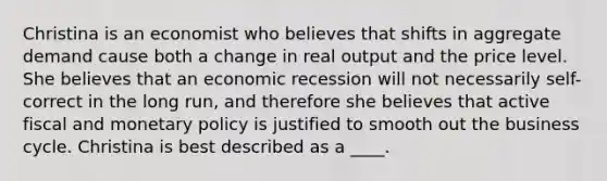 Christina is an economist who believes that shifts in aggregate demand cause both a change in real output and the price level. She believes that an economic recession will not necessarily self-correct in the long run, and therefore she believes that active fiscal and monetary policy is justified to smooth out the business cycle. Christina is best described as a ____.