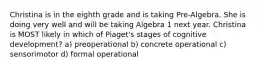 Christina is in the eighth grade and is taking Pre-Algebra. She is doing very well and will be taking Algebra 1 next year. Christina is MOST likely in which of Piaget's stages of cognitive development? a) preoperational b) concrete operational c) sensorimotor d) formal operational