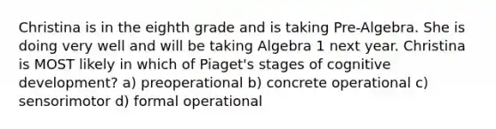 Christina is in the eighth grade and is taking Pre-Algebra. She is doing very well and will be taking Algebra 1 next year. Christina is MOST likely in which of Piaget's stages of cognitive development? a) preoperational b) concrete operational c) sensorimotor d) formal operational