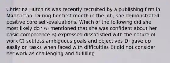 Christina Hutchins was recently recruited by a publishing firm in Manhattan. During her first month in the job, she demonstrated positive core self-evaluations. Which of the following did she most likely do? A) mentioned that she was confident about her basic competence B) expressed dissatisfied with the nature of work C) set less ambiguous goals and objectives D) gave up easily on tasks when faced with difficulties E) did not consider her work as challenging and fulfilling