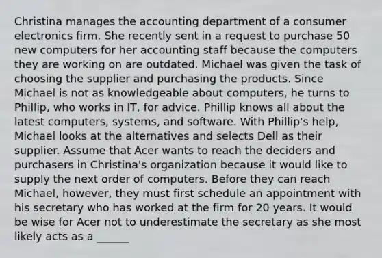 Christina manages the accounting department of a consumer electronics firm. She recently sent in a request to purchase 50 new computers for her accounting staff because the computers they are working on are outdated. Michael was given the task of choosing the supplier and purchasing the products. Since Michael is not as knowledgeable about computers, he turns to Phillip, who works in IT, for advice. Phillip knows all about the latest computers, systems, and software. With Phillip's help, Michael looks at the alternatives and selects Dell as their supplier. Assume that Acer wants to reach the deciders and purchasers in Christina's organization because it would like to supply the next order of computers. Before they can reach Michael, however, they must first schedule an appointment with his secretary who has worked at the firm for 20 years. It would be wise for Acer not to underestimate the secretary as she most likely acts as a ______