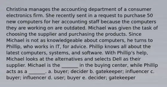 Christina manages the accounting department of a consumer electronics firm. She recently sent in a request to purchase 50 new computers for her accounting staff because the computers they are working on are outdated. Michael was given the task of choosing the supplier and purchasing the products. Since Michael is not as knowledgeable about computers, he turns to Phillip, who works in IT, for advice. Phillip knows all about the latest computers, systems, and software. With Phillip's help, Michael looks at the alternatives and selects Dell as their supplier. Michael is the _______ in the buying center, while Phillip acts as a _______. a. buyer; decider b. gatekeeper; influencer c. buyer; influencer d. user; buyer e. decider; gatekeeper