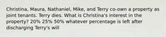 Christina, Maura, Nathaniel, Mike, and Terry co-own a property as joint tenants. Terry dies. What is Christina's interest in the property? 20% 25% 50% whatever percentage is left after discharging Terry's will