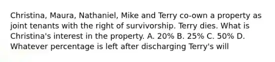 Christina, Maura, Nathaniel, Mike and Terry co-own a property as joint tenants with the right of survivorship. Terry dies. What is Christina's interest in the property. A. 20% B. 25% C. 50% D. Whatever percentage is left after discharging Terry's will