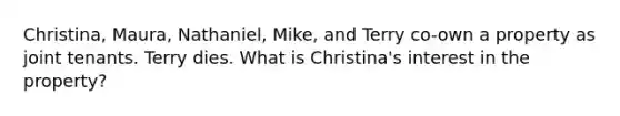 Christina, Maura, Nathaniel, Mike, and Terry co-own a property as joint tenants. Terry dies. What is Christina's interest in the property?