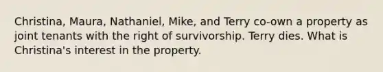 Christina, Maura, Nathaniel, Mike, and Terry co-own a property as joint tenants with the right of survivorship. Terry dies. What is Christina's interest in the property.