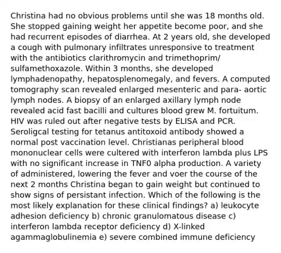 Christina had no obvious problems until she was 18 months old. She stopped gaining weight her appetite become poor, and she had recurrent episodes of diarrhea. At 2 years old, she developed a cough with pulmonary infiltrates unresponsive to treatment with the antibiotics clarithromycin and trimethoprim/ sulfamethoxazole. Within 3 months, she developed lymphadenopathy, hepatosplenomegaly, and fevers. A computed tomography scan revealed enlarged mesenteric and para- aortic lymph nodes. A biopsy of an enlarged axillary lymph node revealed acid fast bacilli and cultures blood grew M. fortuitum. HIV was ruled out after negative tests by ELISA and PCR. Seroligcal testing for tetanus antitoxoid antibody showed a normal post vaccination level. Christianas peripheral blood mononuclear cells were cultered with interferon lambda plus LPS with no significant increase in TNF0 alpha production. A variety of administered, lowering the fever and voer the course of the next 2 months Christina began to gain weight but continued to show signs of persistant infection. Which of the following is the most likely explanation for these clinical findings? a) leukocyte adhesion deficiency b) chronic granulomatous disease c) interferon lambda receptor deficiency d) X-linked agammaglobulinemia e) severe combined immune deficiency