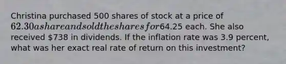 Christina purchased 500 shares of stock at a price of 62.30 a share and sold the shares for64.25 each. She also received 738 in dividends. If the inflation rate was 3.9 percent, what was her exact real rate of return on this investment?