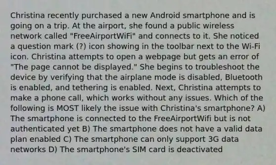 Christina recently purchased a new Android smartphone and is going on a trip. At the airport, she found a public wireless network called "FreeAirportWiFi" and connects to it. She noticed a question mark (?) icon showing in the toolbar next to the Wi-Fi icon. Christina attempts to open a webpage but gets an error of "The page cannot be displayed." She begins to troubleshoot the device by verifying that the airplane mode is disabled, Bluetooth is enabled, and tethering is enabled. Next, Christina attempts to make a phone call, which works without any issues. Which of the following is MOST likely the issue with Christina's smartphone? A) The smartphone is connected to the FreeAirportWifi but is not authenticated yet B) The smartphone does not have a valid data plan enabled C) The smartphone can only support 3G data networks D) The smartphone's SIM card is deactivated