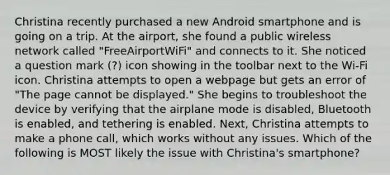 Christina recently purchased a new Android smartphone and is going on a trip. At the airport, she found a public wireless network called "FreeAirportWiFi" and connects to it. She noticed a question mark (?) icon showing in the toolbar next to the Wi-Fi icon. Christina attempts to open a webpage but gets an error of "The page cannot be displayed." She begins to troubleshoot the device by verifying that the airplane mode is disabled, Bluetooth is enabled, and tethering is enabled. Next, Christina attempts to make a phone call, which works without any issues. Which of the following is MOST likely the issue with Christina's smartphone?