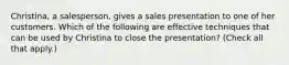 Christina, a salesperson, gives a sales presentation to one of her customers. Which of the following are effective techniques that can be used by Christina to close the presentation? (Check all that apply.)