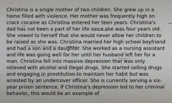 Christina is a single mother of two children. She grew up in a home filled with violence. Her mother was frequently high on crack cocaine as Christina entered her teen years. Christina's dad has not been a part of her life since she was four years old. She vowed to herself that she would never allow her children to be raised as she was. Christina married her high school boyfriend and had a son and a daughter. She worked as a nursing assistant and life was going well for her until her husband left her for a man. Christina fell into massive depression that was only relieved with alcohol and illegal drugs. She started selling drugs and engaging in prostitution to maintain her habit but was arrested by an undercover officer. She is currently serving a six-year prison sentence. If Christina's depression led to her criminal behavior, this would be an example of