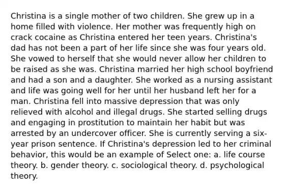 Christina is a single mother of two children. She grew up in a home filled with violence. Her mother was frequently high on crack cocaine as Christina entered her teen years. Christina's dad has not been a part of her life since she was four years old. She vowed to herself that she would never allow her children to be raised as she was. Christina married her high school boyfriend and had a son and a daughter. She worked as a nursing assistant and life was going well for her until her husband left her for a man. Christina fell into massive depression that was only relieved with alcohol and illegal drugs. She started selling drugs and engaging in prostitution to maintain her habit but was arrested by an undercover officer. She is currently serving a six-year prison sentence. If Christina's depression led to her criminal behavior, this would be an example of Select one: a. life course theory. b. gender theory. c. sociological theory. d. psychological theory.