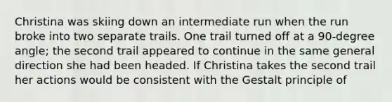 Christina was skiing down an intermediate run when the run broke into two separate trails. One trail turned off at a 90-degree angle; the second trail appeared to continue in the same general direction she had been headed. If Christina takes the second trail her actions would be consistent with the Gestalt principle of