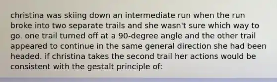 christina was skiing down an intermediate run when the run broke into two separate trails and she wasn't sure which way to go. one trail turned off at a 90-degree angle and the other trail appeared to continue in the same general direction she had been headed. if christina takes the second trail her actions would be consistent with the gestalt principle of: