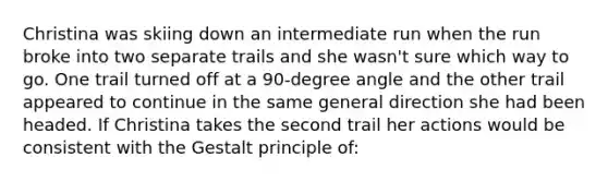 Christina was skiing down an intermediate run when the run broke into two separate trails and she wasn't sure which way to go. One trail turned off at a 90-degree angle and the other trail appeared to continue in the same general direction she had been headed. If Christina takes the second trail her actions would be consistent with the Gestalt principle of: