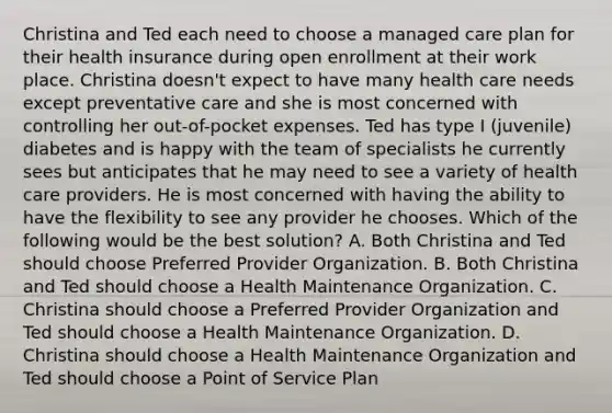 Christina and Ted each need to choose a managed care plan for their health insurance during open enrollment at their work place. Christina​ doesn't expect to have many health care needs except preventative care and she is most concerned with controlling her​ out-of-pocket expenses. Ted has type I​ (juvenile) diabetes and is happy with the team of specialists he currently sees but anticipates that he may need to see a variety of health care providers. He is most concerned with having the ability to have the flexibility to see any provider he chooses. Which of the following would be the best​ solution? A. Both Christina and Ted should choose Preferred Provider Organization. B. Both Christina and Ted should choose a Health Maintenance Organization. C. Christina should choose a Preferred Provider Organization and Ted should choose a Health Maintenance Organization. D. Christina should choose a Health Maintenance Organization and Ted should choose a Point of Service Plan