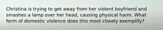 Christina is trying to get away from her violent boyfriend and smashes a lamp over her head, causing physical harm. What form of domestic violence does this most closely exemplify?