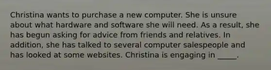 Christina wants to purchase a new computer. She is unsure about what hardware and software she will need. As a result, she has begun asking for advice from friends and relatives. In addition, she has talked to several computer salespeople and has looked at some websites. Christina is engaging in _____.