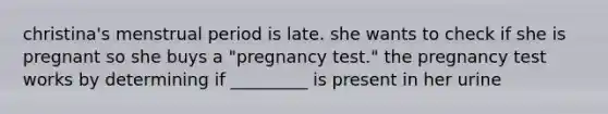 christina's menstrual period is late. she wants to check if she is pregnant so she buys a "pregnancy test." the pregnancy test works by determining if _________ is present in her urine