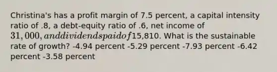 Christina's has a profit margin of 7.5 percent, a capital intensity ratio of .8, a debt-equity ratio of .6, net income of 31,000, and dividends paid of15,810. What is the sustainable rate of growth? -4.94 percent -5.29 percent -7.93 percent -6.42 percent -3.58 percent