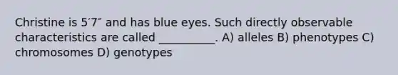 Christine is 5′7″ and has blue eyes. Such directly observable characteristics are called __________. A) alleles B) phenotypes C) chromosomes D) genotypes