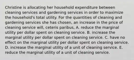 Christine is allocating her household expenditure between cleaning services and gardening services in order to maximize the household's total utility. For the quantities of cleaning and gardening services she has chosen, an increase in the price of cleaning service will, ceteris paribus, A. reduce the marginal utility per dollar spent on cleaning service. B. increase the marginal utility per dollar spent on cleaning service. C. have no effect on the marginal utility per dollar spent on cleaning service. D. increase the marginal utility of a unit of cleaning service. E. reduce the marginal utility of a unit of cleaning service.