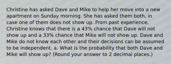 Christine has asked Dave and Mike to help her move into a new apartment on Sunday morning. She has asked them both, in case one of them does not show up. From past experience, Christine knows that there is a 43% chance that Dave will not show up and a 33% chance that Mike will not show up. Dave and Mike do not know each other and their decisions can be assumed to be independent. a. What is the probability that both Dave and Mike will show up? (Round your answer to 2 decimal places.)