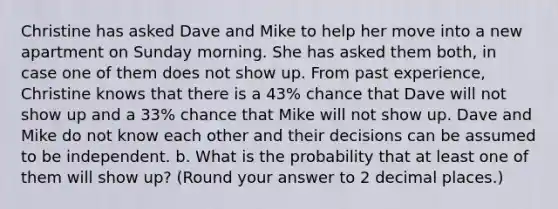 Christine has asked Dave and Mike to help her move into a new apartment on Sunday morning. She has asked them both, in case one of them does not show up. From past experience, Christine knows that there is a 43% chance that Dave will not show up and a 33% chance that Mike will not show up. Dave and Mike do not know each other and their decisions can be assumed to be independent. b. What is the probability that at least one of them will show up? (Round your answer to 2 decimal places.)