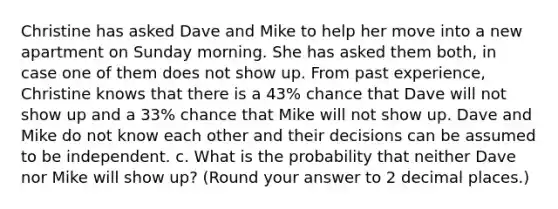 Christine has asked Dave and Mike to help her move into a new apartment on Sunday morning. She has asked them both, in case one of them does not show up. From past experience, Christine knows that there is a 43% chance that Dave will not show up and a 33% chance that Mike will not show up. Dave and Mike do not know each other and their decisions can be assumed to be independent. c. What is the probability that neither Dave nor Mike will show up? (Round your answer to 2 decimal places.)